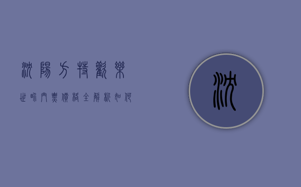 沈阳方特欢乐世界门票价格全解析，如何玩转这座梦幻乐园？
