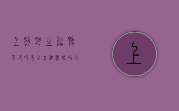 上海野生动物园攻略表，全方位游玩指南