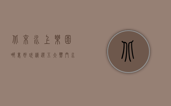 北京水上乐园哪里好玩？精选五大热门水上乐园，畅享夏日清凉