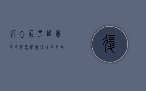 复合后男友态度冷淡怎么办（复合后男友态度冷淡怎么办呢）