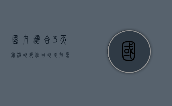 国内适合3天旅游的绝佳目的地推荐