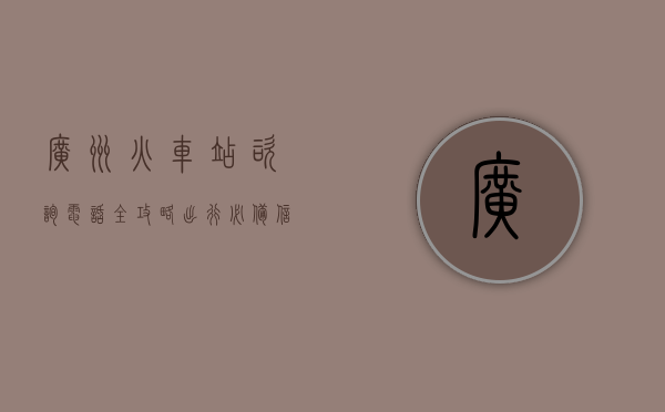 广州火车站咨询电话全攻略，出行必备信息指南