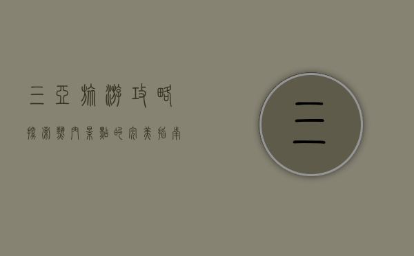 三亚旅游攻略，探索热门景点的完美指南