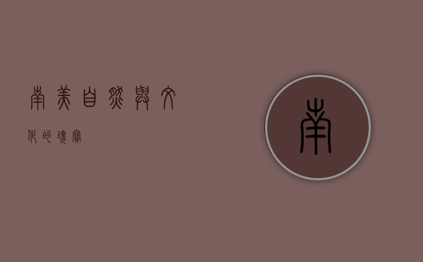南美，自然与文化的瑰宝