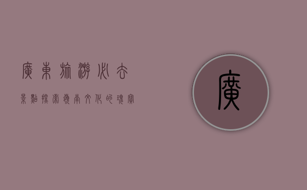 广东旅游必去景点，探索岭南文化的瑰宝