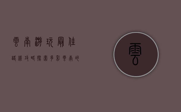 云南游玩最佳路线攻略，探索多彩云南的完美行程
