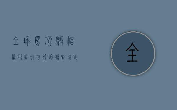 全球房价涨幅榜，哪些城市领跑，哪些地区遇冷？
