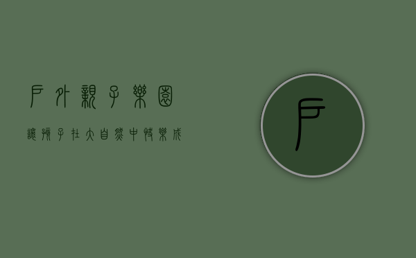 户外亲子乐园，让孩子在大自然中快乐成长