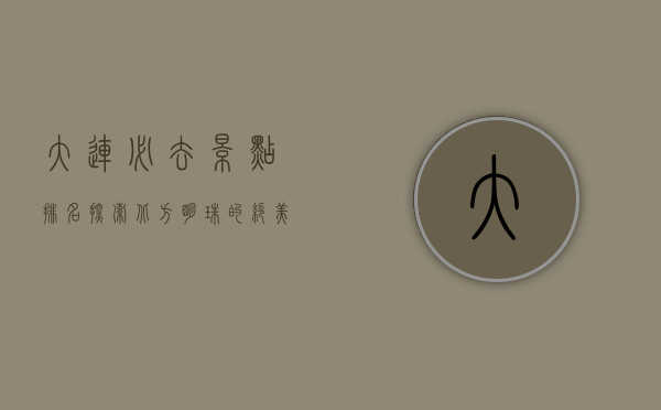 大连必去景点排名，探索北方明珠的绝美风光