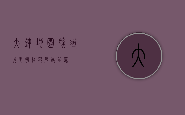 大连地图，探寻城市脉络与历史记忆