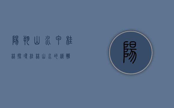 阳朔山水甲桂林，探寻桂林山水的精髓