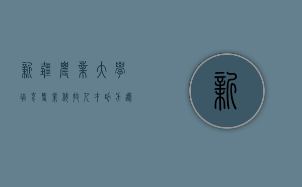 新疆农业大学，培育农业科技人才，助力边疆绿色发展