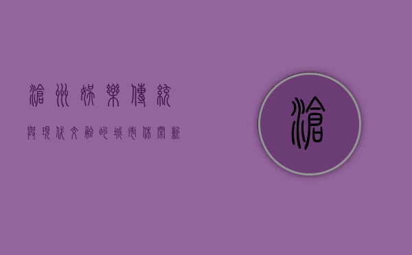 沧州娱乐，传统与现代交融的城市休闲新体验