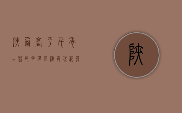 陕西富平，千年古县的文化底蕴与现代发展