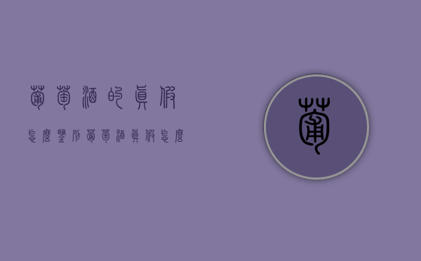 葡萄酒的真假怎么鉴别（葡萄酒真假怎么分辨）