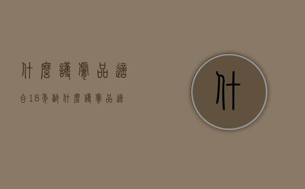什么护肤品适合18年龄（什么护肤品适合18年龄的人用）