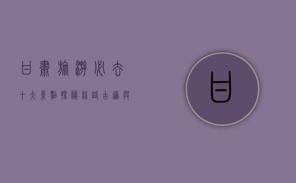 甘肃旅游必去十大景点，探秘丝路古道与自然奇观