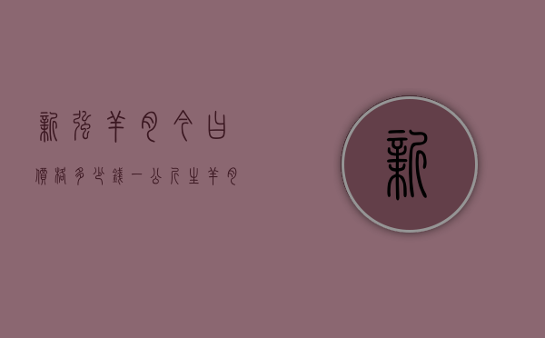 新强羊肉今曰价格多少钱一公斤（生羊肉价格今日价一斤多少钱）