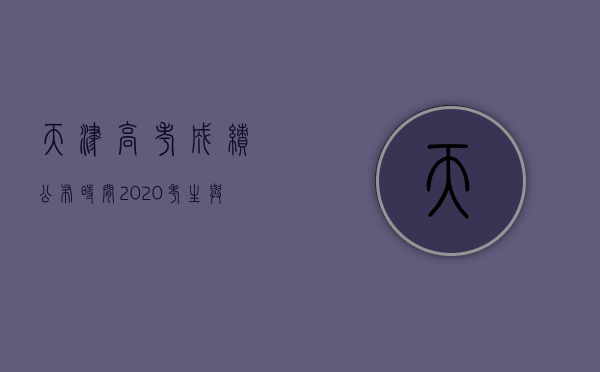 天津高考成绩公布时间2020，考生与家长关注的焦点