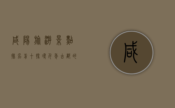 咸阳旅游景点排名前十，探寻千年古都的文化与自然魅力