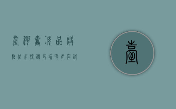 台湾奢侈品购物指南，探索高端时尚与精致生活的完美结合