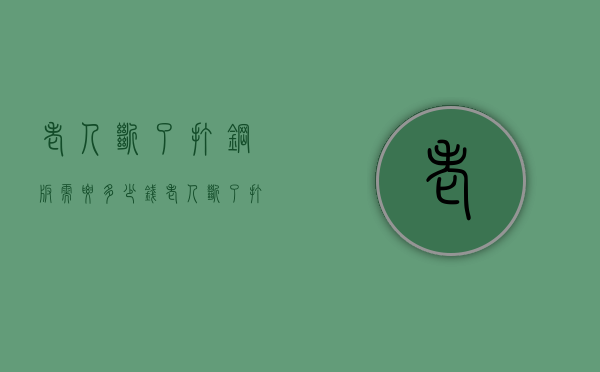 老人断了打钢板需要多少钱（老人断了打钢板需要多少钱呢）