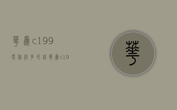 华为c199电信版多少钱（华为c199电信版多少钱一台）