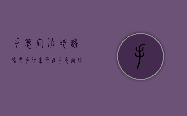 手表定位的误差是多少米（电话手表定位误差多少是正常）