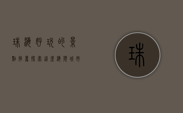 珠海好玩的景点推荐，探索这座海滨城市的独特魅力