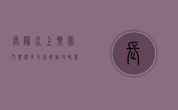 长隆水上乐园门票价多少钱？详细攻略带你玩转夏日水上乐园