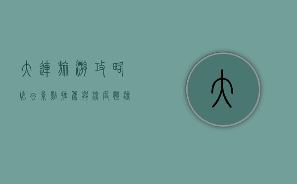 大连旅游攻略，必去景点推荐与深度体验指南
