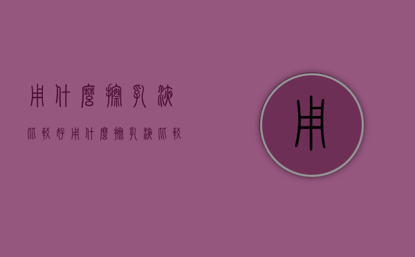 用什么擦乳液比较好（用什么擦乳液比较好用）