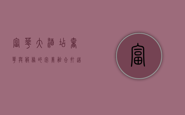 富华大酒店，奢华与服务的完美融合，打造非凡入住体验