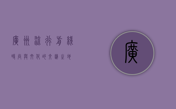 广州流行前线，时尚与文化的交汇之地