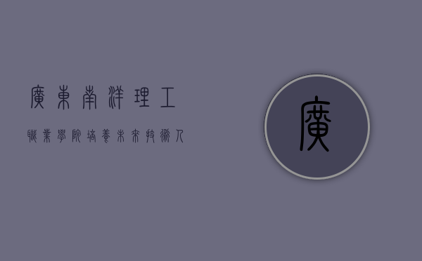 广东南洋理工职业学院，培养未来技术人才的摇篮
