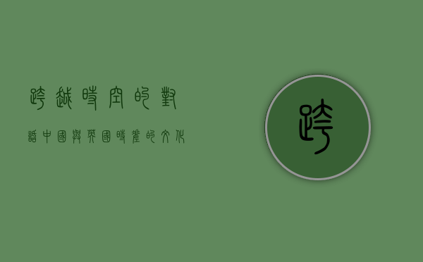 跨越时空的对话，中国与英国时差的文化与经济影响