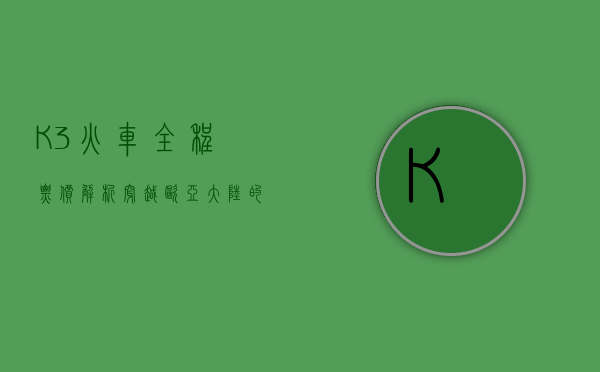 K3火车全程票价解析，穿越欧亚大陆的豪华之旅