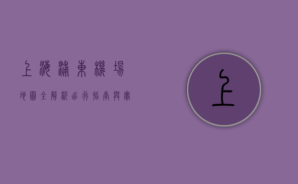 上海浦东机场地图全解析，出行指南与实用信息