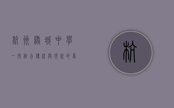 杭州绿城中学,一所融合传统与现代的卓越学府 杭州绿城中学,一所融合传统与现代的卓越学府