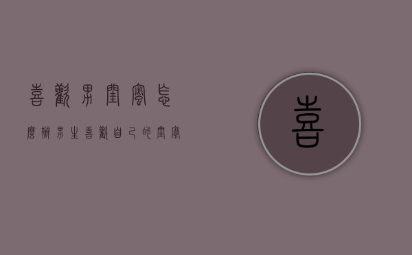 喜欢男闺蜜怎么办（男生喜欢自己的闺蜜怎么办）