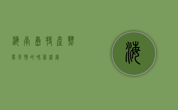 海南岛特产，热带风情的味蕾盛宴