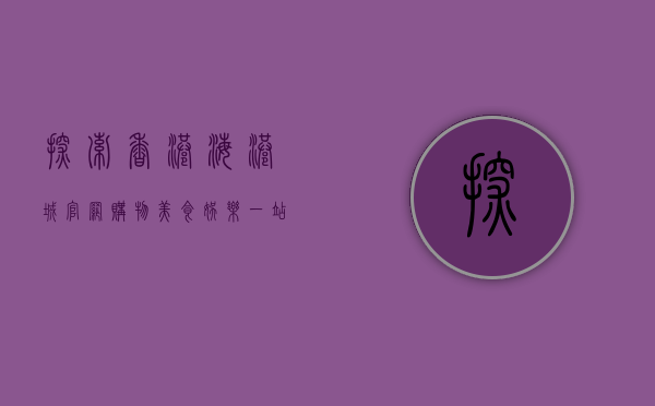 探索香港海港城官网，购物、美食、娱乐一站式体验指南