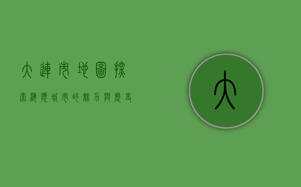 大连市地图，探索海滨城市的魅力与历史