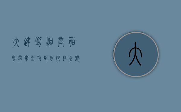 大连到烟台船票带车全攻略，如何轻松规划您的海上自驾之旅
