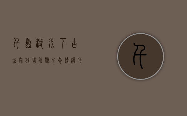 千岛湖水下古城开放吗？探秘千年沉没的历史瑰宝