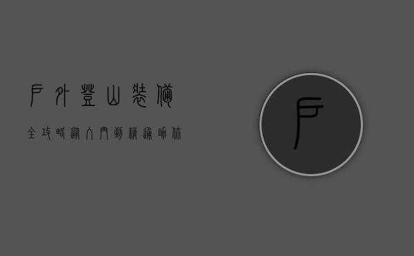 户外登山装备全攻略，从入门到精通，助你安全征服高峰