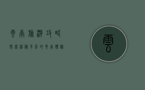 云南旅游攻略，探索神秘多彩的云南，体验自然与人文的完美融合