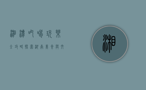 湘潭吃喝玩乐全攻略，探索湖南美食与文化的宝藏之城
