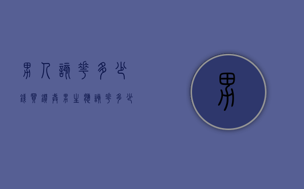 男人该花多少钱买钻戒（男生应该花多少钱买钻戒）