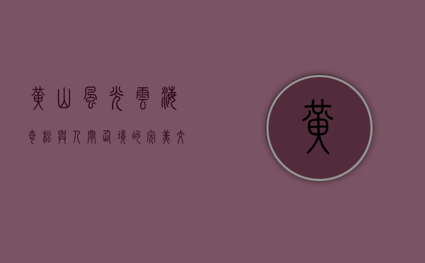 黄山风光，云海奇松与人间仙境的完美交响